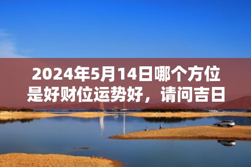 2024年5月14日哪个方位是好财位运势好，请问吉日是哪天