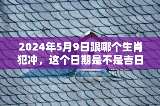 2024年5月9日跟哪个生肖犯冲，这个日期是不是吉日