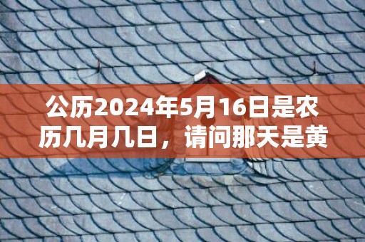 公历2024年5月16日是农历几月几日，请问那天是黄道吉日