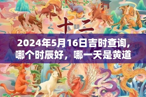2024年5月16日吉时查询,哪个时辰好，哪一天是黄道吉日