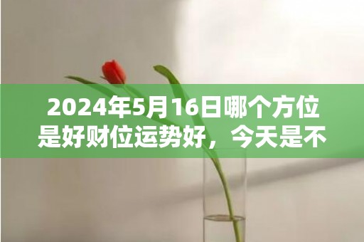 2024年5月16日哪个方位是好财位运势好，今天是不是吉日