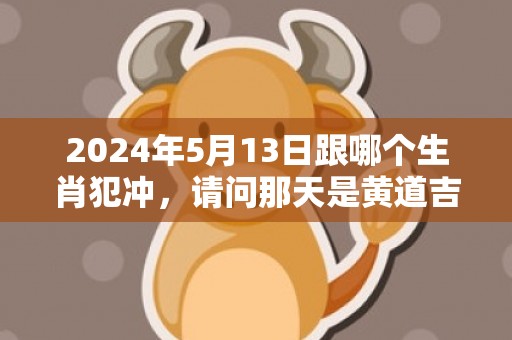 2024年5月13日跟哪个生肖犯冲，请问那天是黄道吉日
