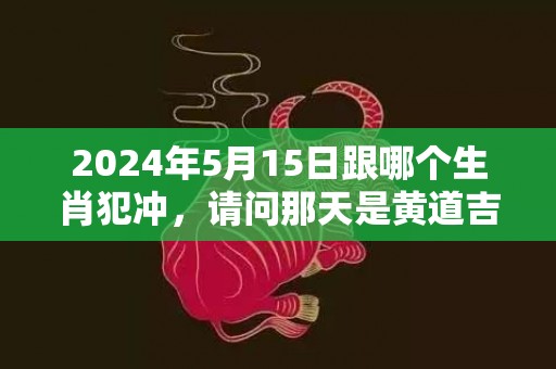 2024年5月15日跟哪个生肖犯冲，请问那天是黄道吉日