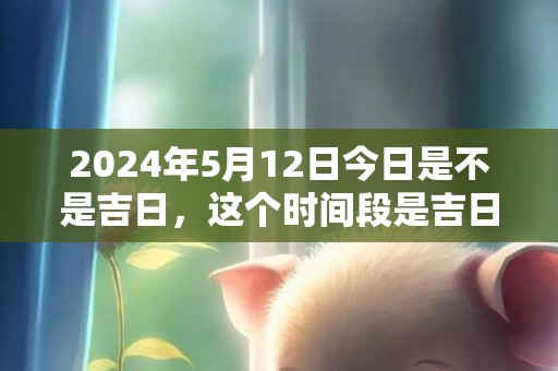 2024年5月12日今日是不是吉日，这个时间段是吉日吗