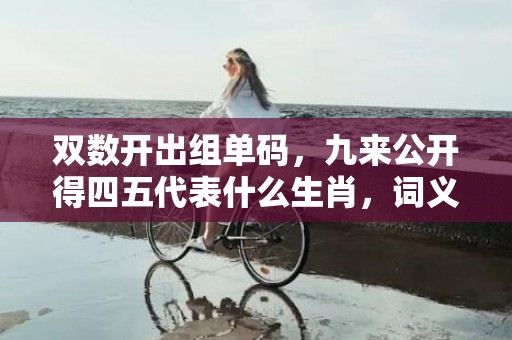 双数开出组单码，九来公开得四五代表什么生肖，词义曝光落实