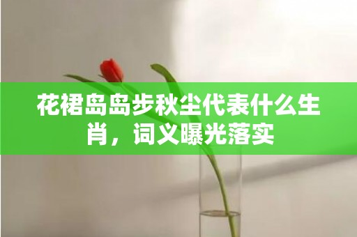 花裙岛岛步秋尘代表什么生肖，词义曝光落实