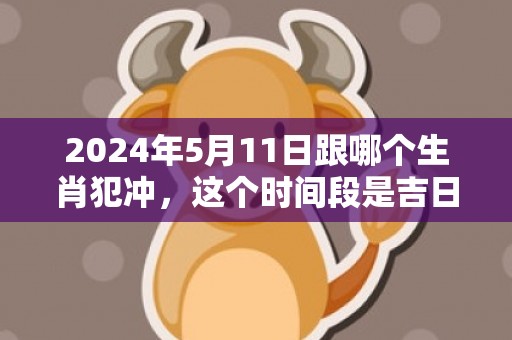 2024年5月11日跟哪个生肖犯冲，这个时间段是吉日吗