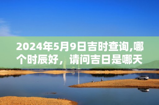 2024年5月9日吉时查询,哪个时辰好，请问吉日是哪天