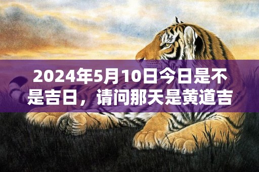 2024年5月10日今日是不是吉日，请问那天是黄道吉日