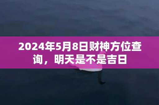 2024年5月8日财神方位查询，明天是不是吉日