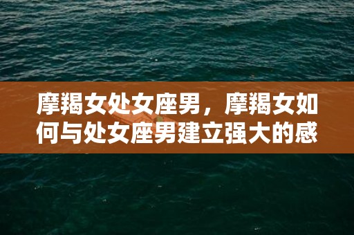 摩羯女处女座男，摩羯女如何与处女座男建立强大的感情纽带？