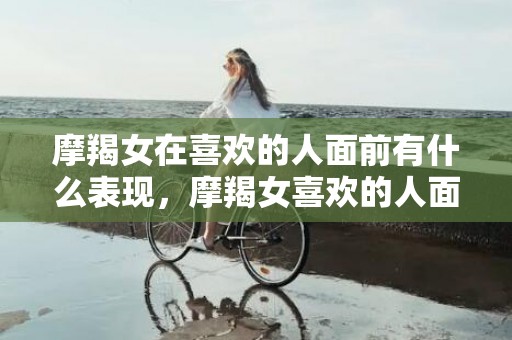 摩羯女在喜欢的人面前有什么表现，摩羯女喜欢的人面前，她会有什么表现？