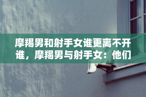 摩羯男和射手女谁更离不开谁，摩羯男与射手女：他们谁更离不开谁？