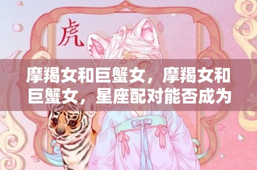 摩羯女和巨蟹女，摩羯女和巨蟹女，星座配对能否成为幸福伴侣？