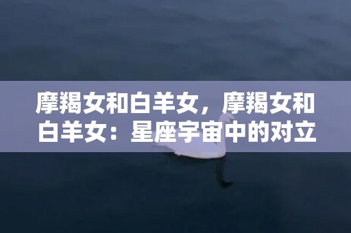 摩羯女和白羊女，摩羯女和白羊女：星座宇宙中的对立强相！