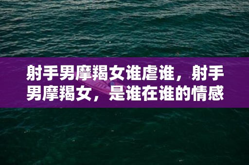 射手男摩羯女谁虐谁，射手男摩羯女，是谁在谁的情感困局中左右为难？
