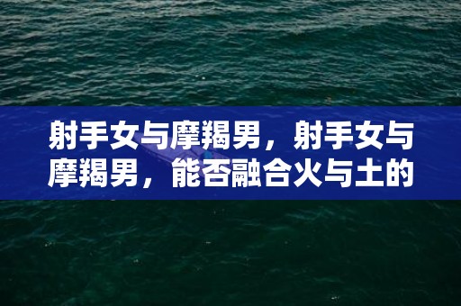 射手女与摩羯男，射手女与摩羯男，能否融合火与土的力量？