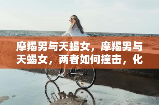 摩羯男与天蝎女，摩羯男与天蝎女，两者如何撞击，化解？