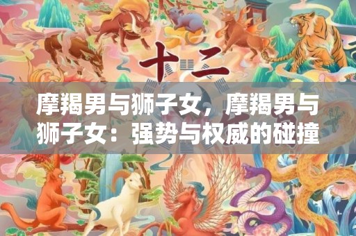 摩羯男与狮子女，摩羯男与狮子女：强势与权威的碰撞？