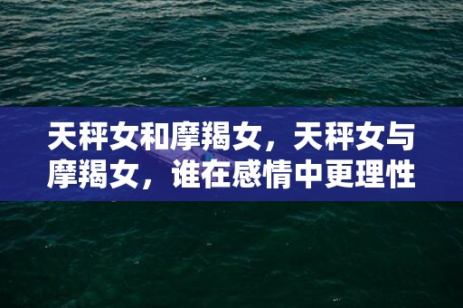 天秤女和摩羯女，天秤女与摩羯女，谁在感情中更理性？