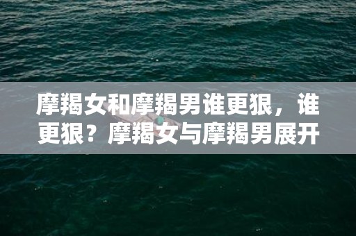 摩羯女和摩羯男谁更狠，谁更狠？摩羯女与摩羯男展开殊死较量！