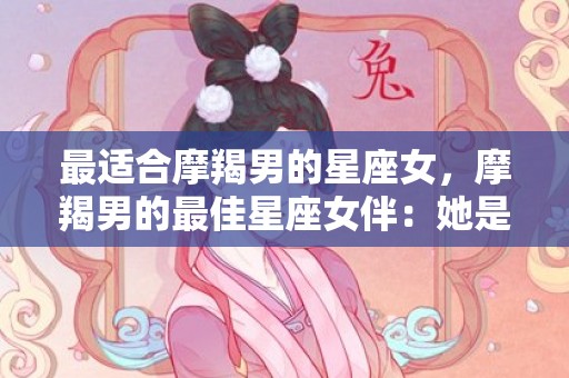 最适合摩羯男的星座女，摩羯男的最佳星座女伴：她是谁？