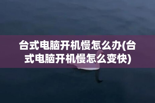 台式电脑开机慢怎么办(台式电脑开机慢怎么变快)