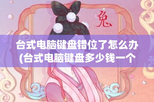 台式电脑键盘错位了怎么办(台式电脑键盘多少钱一个)