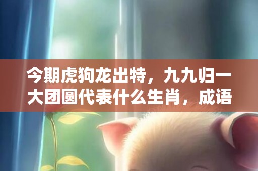 今期虎狗龙出特，九九归一大团圆代表什么生肖，成语解释落实