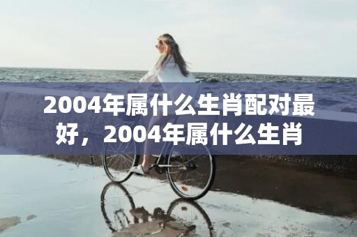 2004年属什么生肖配对最好，2004年属什么生肖