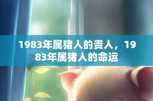 1983年属猪人的贵人，1983年属猪人的命运