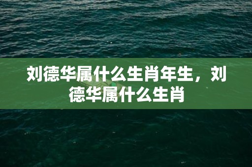 刘德华属什么生肖年生，刘德华属什么生肖