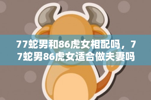 77蛇男和86虎女相配吗，77蛇男86虎女适合做夫妻吗