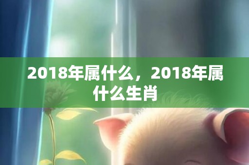 2018年属什么，2018年属什么生肖