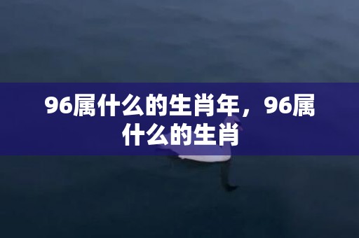 96属什么的生肖年，96属什么的生肖
