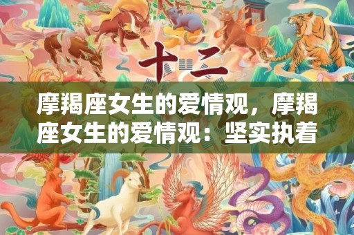 摩羯座女生的爱情观，摩羯座女生的爱情观：坚实执着还是务实谨慎？