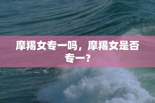 摩羯女专一吗，摩羯女是否专一？
