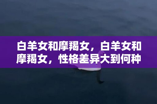 白羊女和摩羯女，白羊女和摩羯女，性格差异大到何种程度？