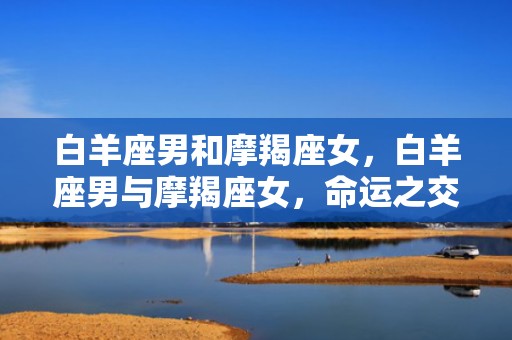 白羊座男和摩羯座女，白羊座男与摩羯座女，命运之交,！