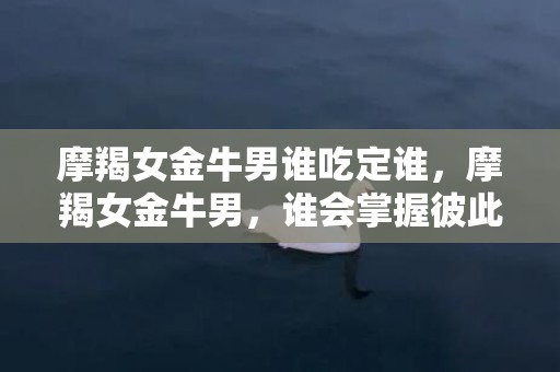 摩羯女金牛男谁吃定谁，摩羯女金牛男，谁会掌握彼此的命运？