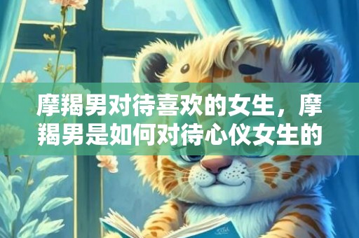 摩羯男对待喜欢的女生，摩羯男是如何对待心仪女生的？