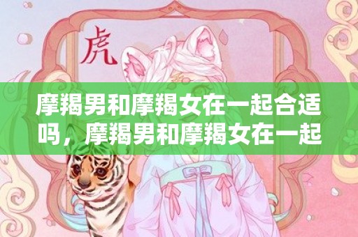 摩羯男和摩羯女在一起合适吗，摩羯男和摩羯女在一起合适吗？