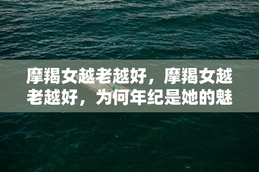 摩羯女越老越好，摩羯女越老越好，为何年纪是她的魅力？