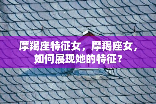 摩羯座特征女，摩羯座女，如何展现她的特征？