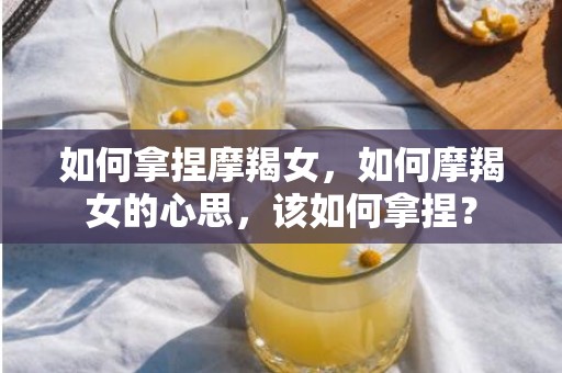 如何拿捏摩羯女，如何摩羯女的心思，该如何拿捏？