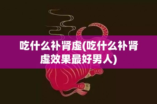 吃什么补肾虚(吃什么补肾虚效果最好男人)