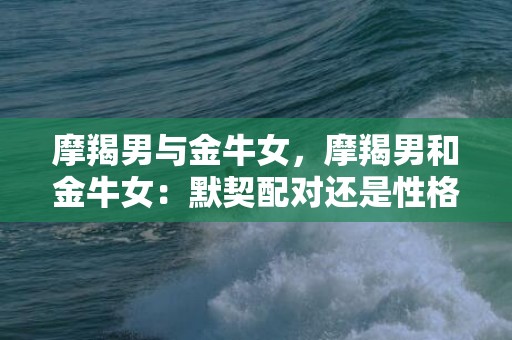 摩羯男与金牛女，摩羯男和金牛女：默契配对还是性格冲突？