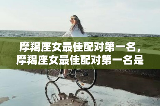 摩羯座女最佳配对第一名，摩羯座女最佳配对第一名是谁？