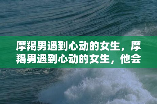 摩羯男遇到心动的女生，摩羯男遇到心动的女生，他会怎么做？