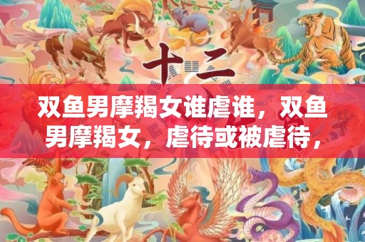 双鱼男摩羯女谁虐谁，双鱼男摩羯女，虐待或被虐待，谁会胜出？